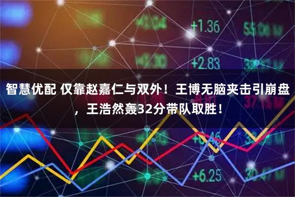 智慧优配 仅靠赵嘉仁与双外！王博无脑夹击引崩盘，王浩然轰32分带队取胜！