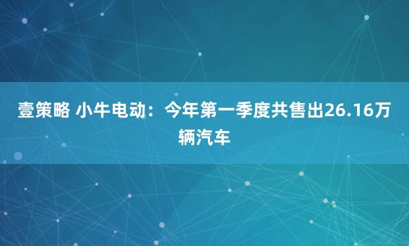 壹策略 小牛电动：今年第一季度共售出26.16万辆汽车