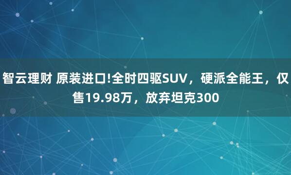 智云理财 原装进口!全时四驱SUV，硬派全能王，仅售19.98万，放弃坦克300