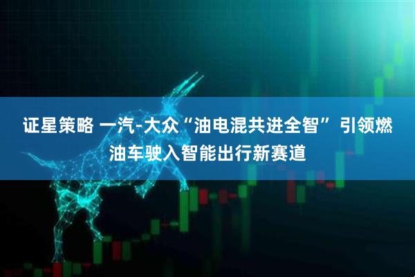 证星策略 一汽-大众“油电混共进全智” 引领燃油车驶入智能出行新赛道