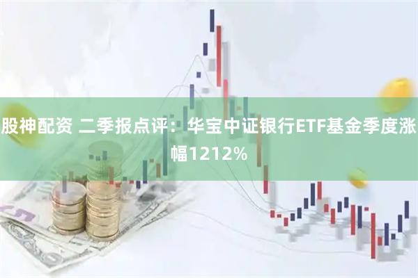 股神配资 二季报点评：华宝中证银行ETF基金季度涨幅1212%