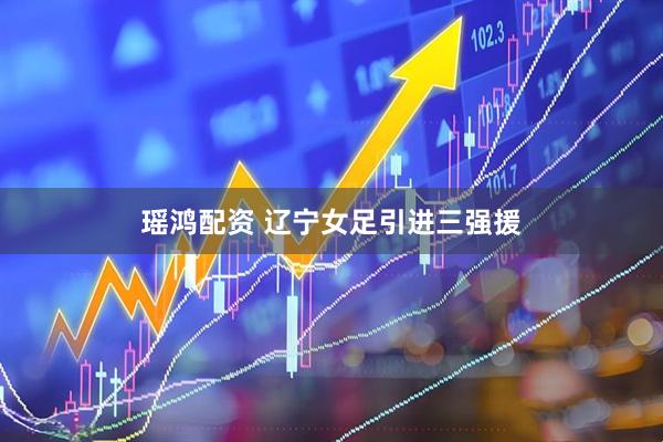 瑶鸿配资 辽宁女足引进三强援