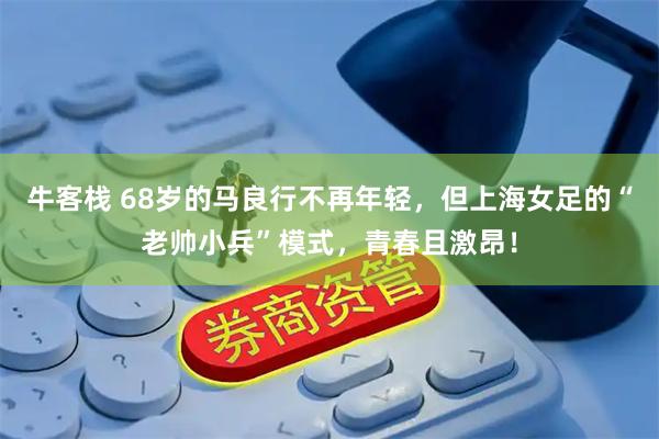 牛客栈 68岁的马良行不再年轻，但上海女足的“老帅小兵”模式，青春且激昂！
